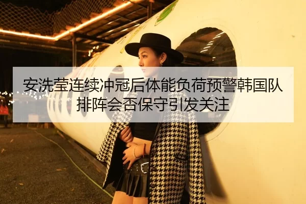 安洗莹连续冲冠后体能负荷预警韩国队排阵会否保守引发关注