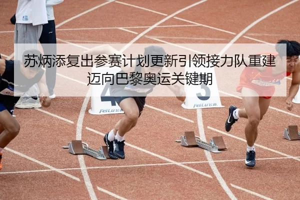苏炳添复出参赛计划更新引领接力队重建迈向巴黎奥运关键期