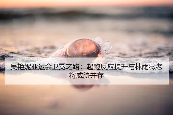 吴艳妮亚运会卫冕之路：起跑反应提升与林雨薇老将威胁并存