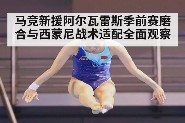 马竞新援阿尔瓦雷斯季前赛磨合与西蒙尼战术适配全面观察