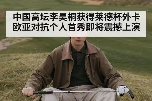中国高坛李昊桐获得莱德杯外卡欧亚对抗个人首秀即将震撼上演