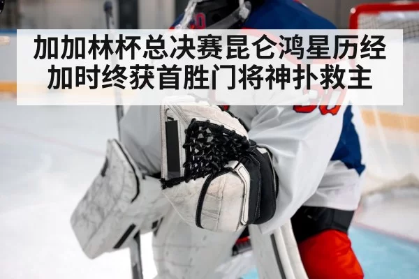 加加林杯总决赛昆仑鸿星历经加时终获首胜门将神扑救主